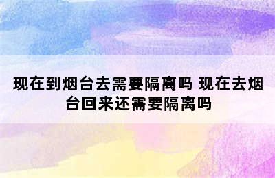 现在到烟台去需要隔离吗 现在去烟台回来还需要隔离吗